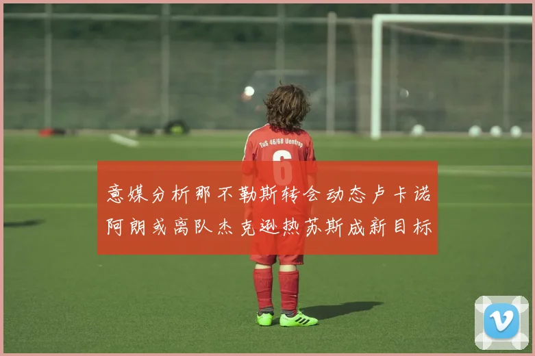 意媒分析那不勒斯转会动态卢卡诺阿朗或离队杰克逊热苏斯成新目标