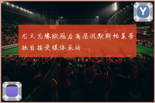 尤文无缘欧冠后高层沉默斯帕莱蒂独自接受媒体采访
