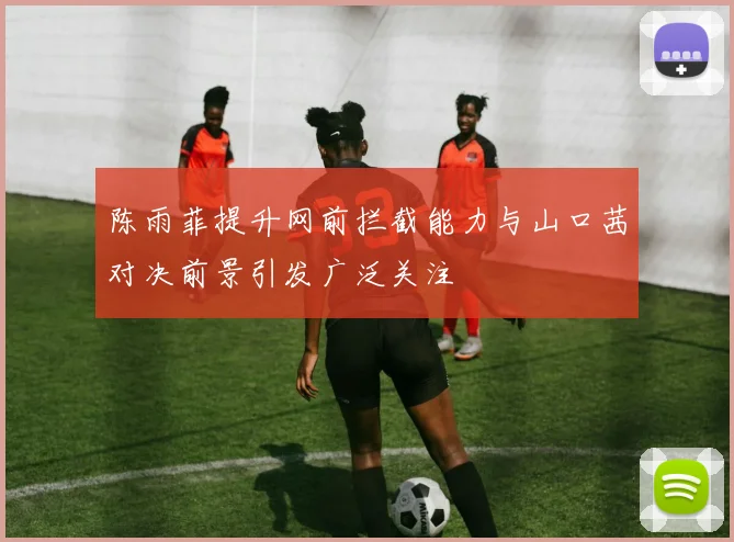 陈雨菲提升网前拦截能力与山口茜对决前景引发广泛关注