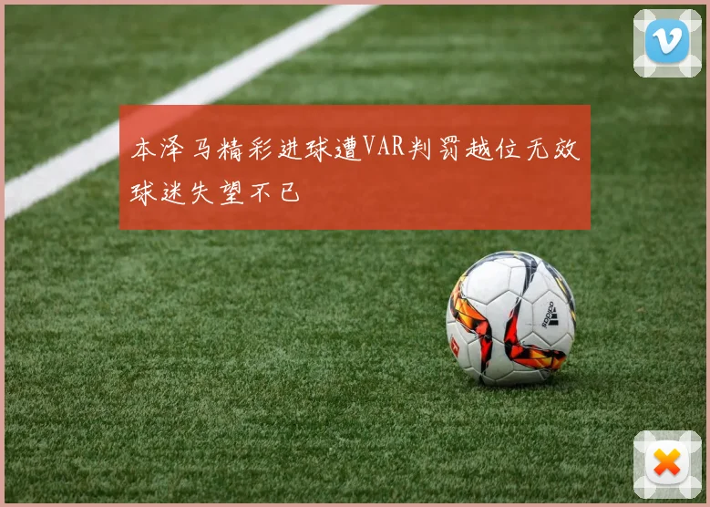 本泽马精彩进球遭VAR判罚越位无效球迷失望不已