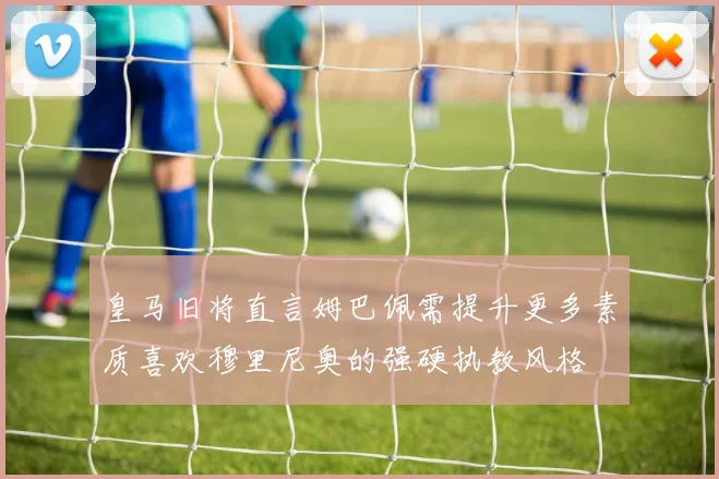 皇马旧将直言姆巴佩需提升更多素质喜欢穆里尼奥的强硬执教风格