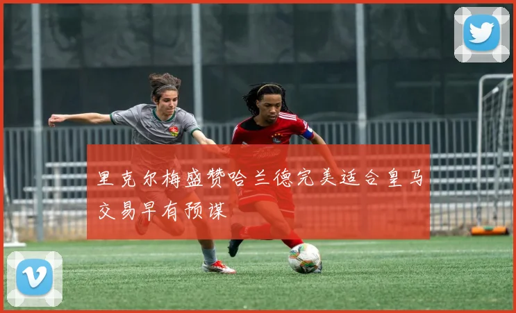 里克尔梅盛赞哈兰德完美适合皇马交易早有预谋