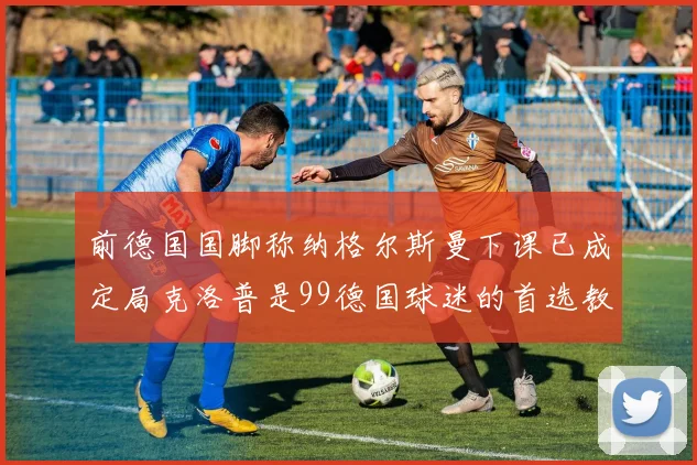 前德国国脚称纳格尔斯曼下课已成定局克洛普是99德国球迷的首选教练