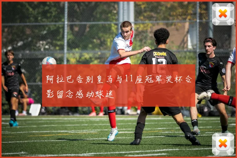 阿拉巴告别皇马与11座冠军奖杯合影留念感动球迷