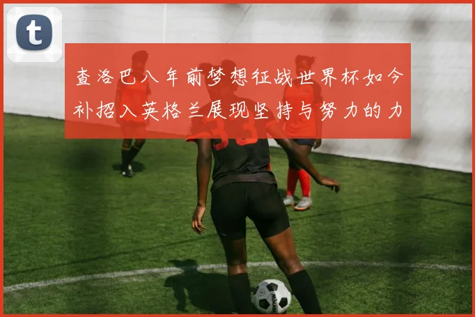 查洛巴八年前梦想征战世界杯如今补招入英格兰展现坚持与努力的力量