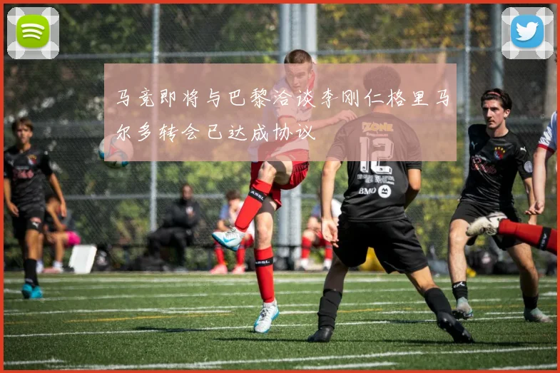 马竞即将与巴黎洽谈李刚仁格里马尔多转会已达成协议
