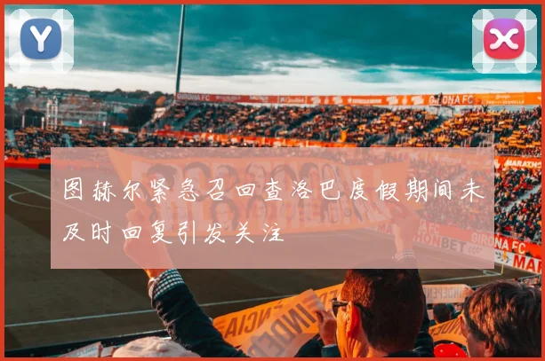图赫尔紧急召回查洛巴度假期间未及时回复引发关注