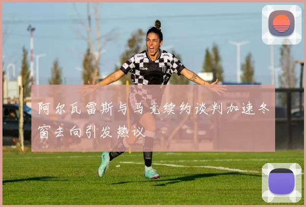 阿尔瓦雷斯与马竞续约谈判加速冬窗去向引发热议