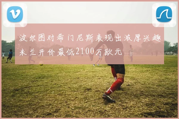 波尔图对希门尼斯表现出浓厚兴趣米兰开价最低2100万欧元