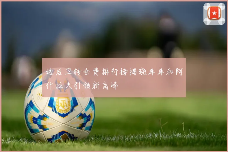 边后卫转会费排行榜揭晓库库和阿什拉夫引领新高峰