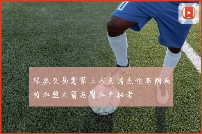 绿鹿交易需第三方支持杰伦布朗或将加盟火箭老鹰和开拓者