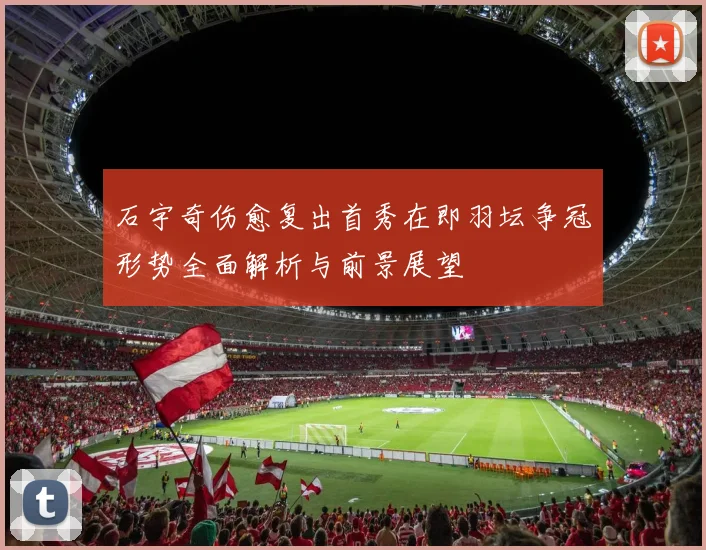 石宇奇伤愈复出首秀在即羽坛争冠形势全面解析与前景展望