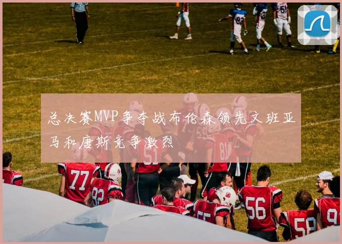 总决赛MVP争夺战布伦森领先文班亚马和唐斯竞争激烈