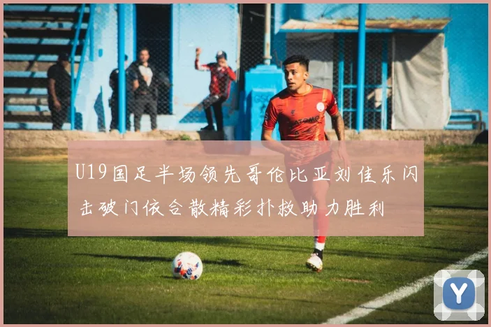 U19国足半场领先哥伦比亚刘佳乐闪击破门依合散精彩扑救助力胜利
