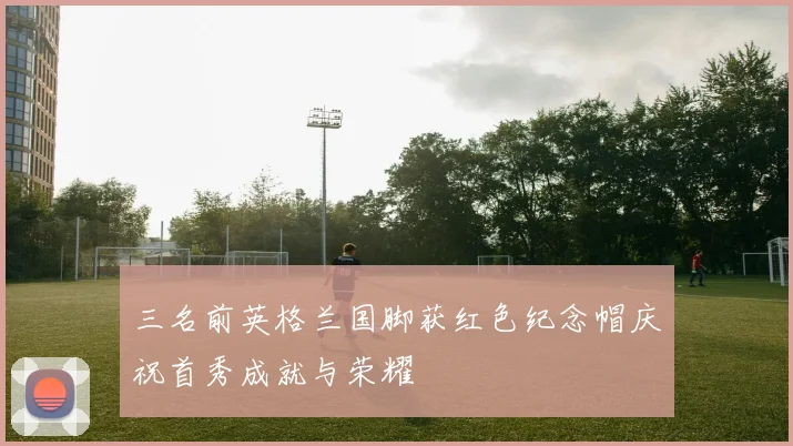 三名前英格兰国脚获红色纪念帽庆祝首秀成就与荣耀