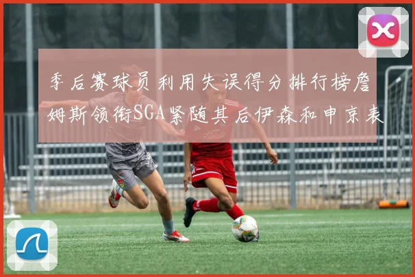 季后赛球员利用失误得分排行榜詹姆斯领衔SGA紧随其后伊森和申京表现不俗