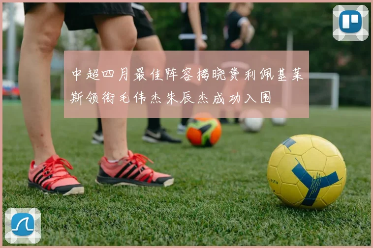 中超四月最佳阵容揭晓费利佩基莱斯领衔毛伟杰朱辰杰成功入围
