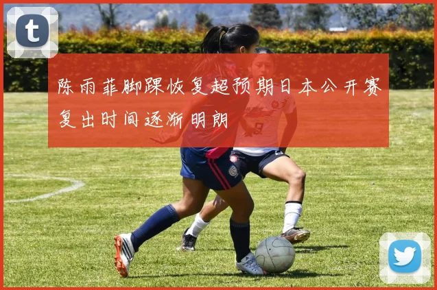 陈雨菲脚踝恢复超预期日本公开赛复出时间逐渐明朗
