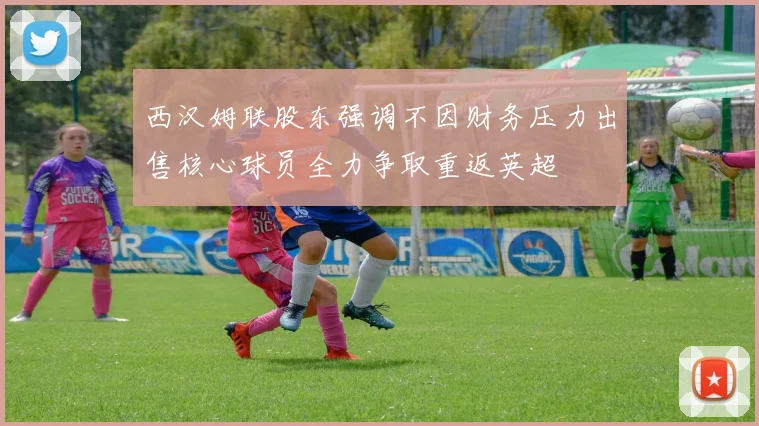西汉姆联股东强调不因财务压力出售核心球员全力争取重返英超