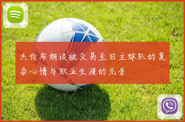 杰伦布朗谈被交易至旧主球队的复杂心情与职业生涯的无奈