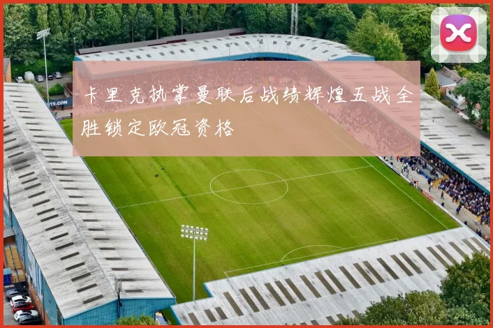 卡里克执掌曼联后战绩辉煌五战全胜锁定欧冠资格