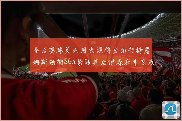 季后赛球员利用失误得分排行榜詹姆斯领衔SGA紧随其后伊森和申京表现不俗