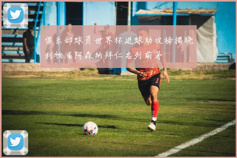 俱乐部球员世界杯进球助攻榜揭晓利物浦阿森纳拜仁名列前茅