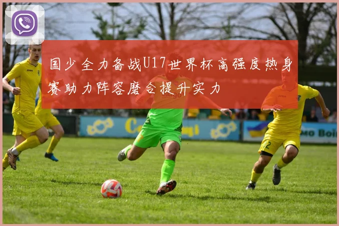 国少全力备战U17世界杯高强度热身赛助力阵容磨合提升实力