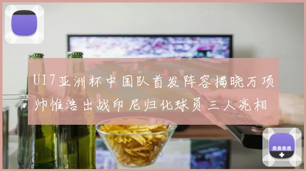 U17亚洲杯中国队首发阵容揭晓万项帅惟浩出战印尼归化球员三人亮相
