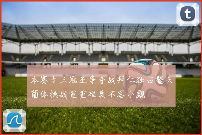 本赛季三冠王争夺战拜仁独占鳌头葡体挑战重重难度不容小觑