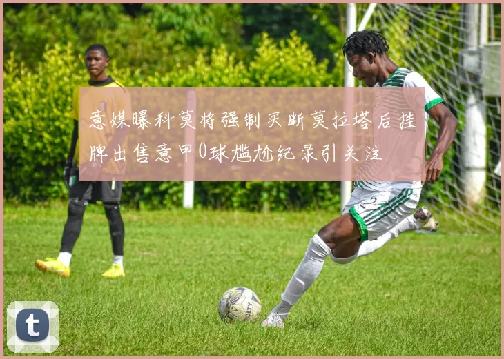 意媒曝科莫将强制买断莫拉塔后挂牌出售意甲0球尴尬纪录引关注