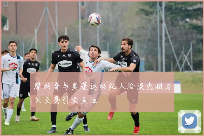 摩纳哥与奥蓬达经纪人洽谈先租后买交易引发关注